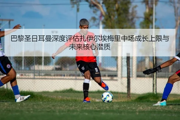 巴黎圣日耳曼深度评估扎伊尔埃梅里中场成长上限与未来核心潜质