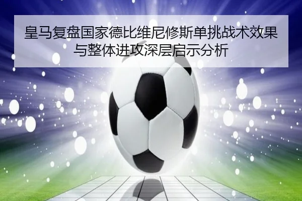 皇马复盘国家德比维尼修斯单挑战术效果与整体进攻深层启示分析